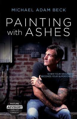 Painting With Ashes: When Your Weakness Becomes Your Superpower - Michael Adam Beck