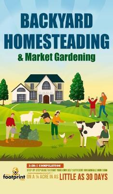Backyard Homesteading & Market Gardening: 2-in-1 Compilation Step-By-Step Guide to Start Your Own Self Sufficient Sustainable Mini Farm on a 1/4 Acre - Small Footprint Press