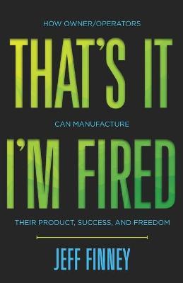 That's it, I'm Fired: How Owner/Operators Can Manufacture Their Product, Success and Freedom - Jeff Finney