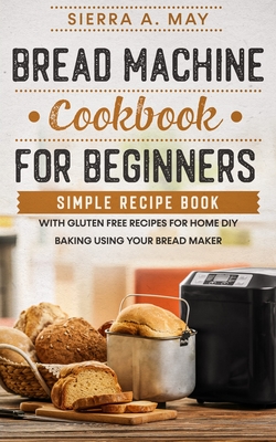 Bread Machine Cookbook For Beginners: Simple Recipe Book With Gluten Free Recipes For Home DIY Baking Using Your Bread Maker - Sierra A. May