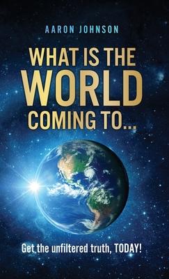 What is The World Coming to . . .: Get the unfiltered truth, TODAY! - Aaron Johnson