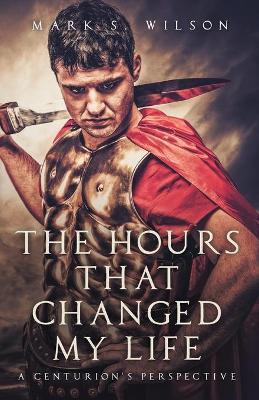 The Hours That Changed My Life: A Centurion's Perspective - Mark S. Wilson