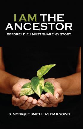I Am The Ancestor: Before I Die, I Must Share My Story - S. Monique Smith