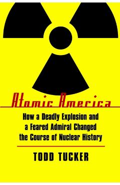 Atomic America: How a Deadly Explosion and a Feared Admiral Changed the Course of Nuclear History - Todd Tucker