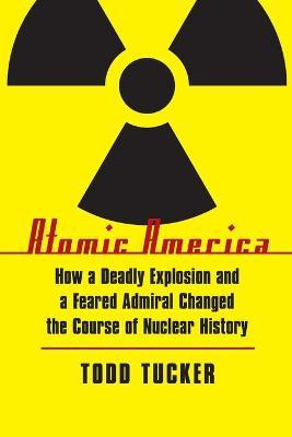 Atomic America: How a Deadly Explosion and a Feared Admiral Changed the Course of Nuclear History - Todd Tucker