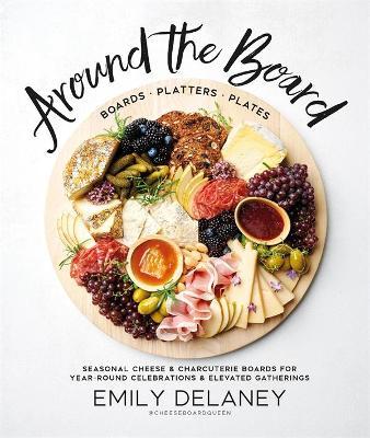 Around the Board: Boards, Platters, and Plates: Seasonal Cheese and Charcuterie for Year-Round Cel - Emily Delaney