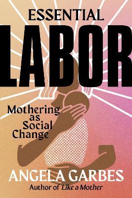 Essential Labor: Mothering as Social Change - Angela Garbes