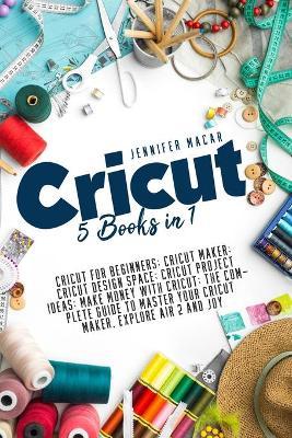 Cricut: 5 Books in 1: Cricut for Beginners; Cricut Maker; Cricut Design Space; Cricut Project Ideas; Make Money with Cricut; T - Jennifer Macar