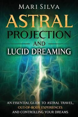 Astral Projection and Lucid Dreaming: An Essential Guide to Astral Travel, Out-Of-Body Experiences and Controlling Your Dreams - Mari Silva