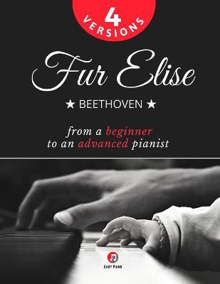 Fur Elise - Beethoven - 4 Versions - From a Beginner to an Advanced Pianist!: Teach Yourself How to Play. Popular, Classical, Easy - Intermediate Song - Ludwig Van Beethoven