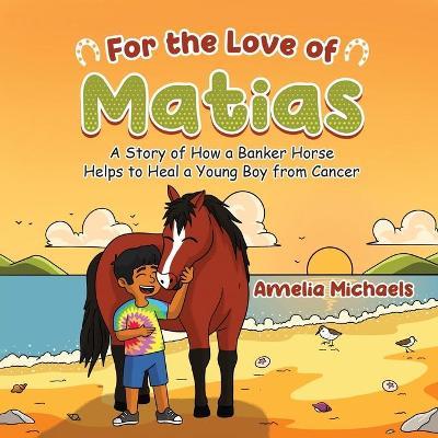 For the Love of Matias: A Story of How a Banker Horse Helps to Heal a Young Boy from Cancer - Amelia Michaels