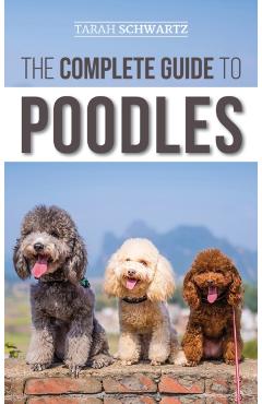 The Complete Guide to Poodles: Standard, Miniature, or Toy - Learn Everything You Need to Know to Successfully Raise Your Poodle From Puppy to Old Ag - Tarah Schwartz