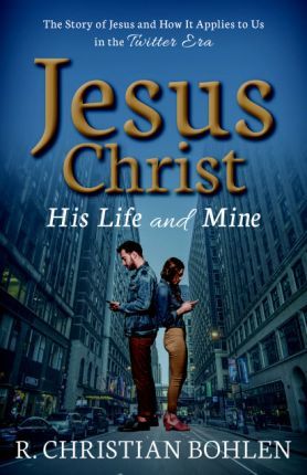 Jesus Christ, His Life and Mine: The Story of Jesus and How It Applies to Us in the Twitter Era - R. Christian Bohlen