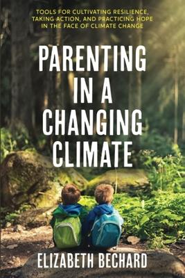 Parenting in a Changing Climate: Tools for Cultivating Resilience, Taking Action, and Practicing Hope in the Face of Climate Change - Elizabeth Bechard