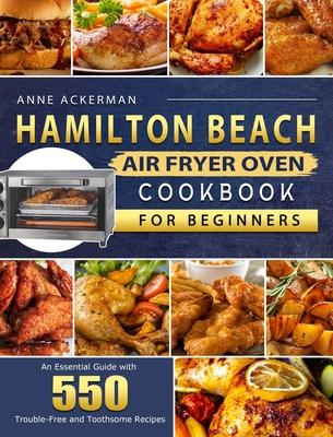 Hamilton Beach Air Fryer Oven Cookbook for Beginners: An Essential Guide with 550 Trouble-Free and Toothsome Recipes - Anne Ackerman