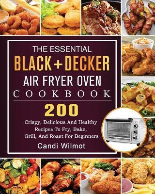 The Essential BLACK+DECKER Air Fryer Oven Cookbook: 200 Crispy, Delicious And Healthy Recipes To Fry, Bake, Grill, And Roast For Beginners - Candi Wilmot