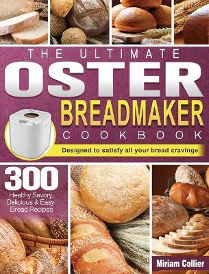 The Ultimate Oster Breadmaker Cookbook: 300 Healthy Savory, Delicious & Easy Bread Recipes designed to satisfy all your bread cravings - Miriam Collier