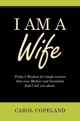 I Am a Wife: Today's Wisdom for Single Women That Your Mother and Grandma Didn't Tell You About. - Carol Copeland