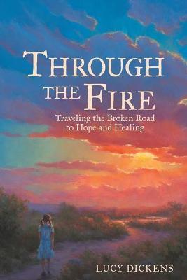 Through the Fire: Traveling the Broken Road to Hope and Healing - Lucy Dickens