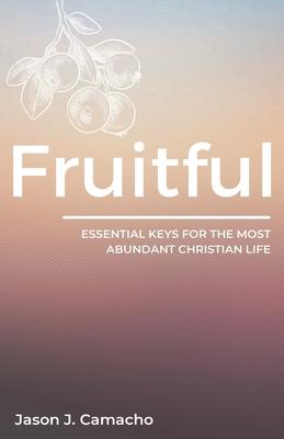 Fruitful: Essential keys for the most abundant, Christian life. - Jason J. Camacho