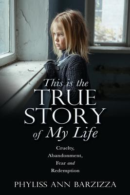 This is the True Story of My Life: Cruelty, Abandonment, Fear and Redemption - Phyliss Ann Barzizza