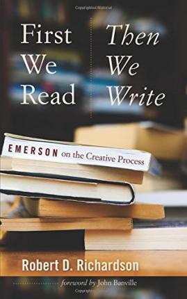 First We Read, Then We Write: Emerson on the Creative Process - Robert D. Richardson