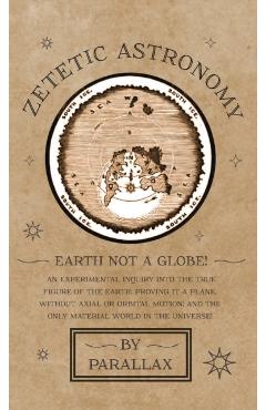 Zetetic Astronomy - Earth Not a Globe! An Experimental Inquiry into the True Figure of the Earth: Proving it a Plane, Without Axial or Orbital Motion; - Parallax