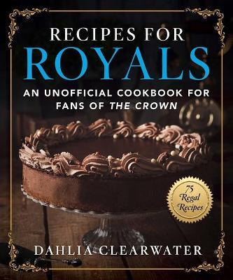 Recipes for Royals: An Unofficial Cookbook for Fans of the Crown--75 Regal Recipes - Dahlia Clearwater
