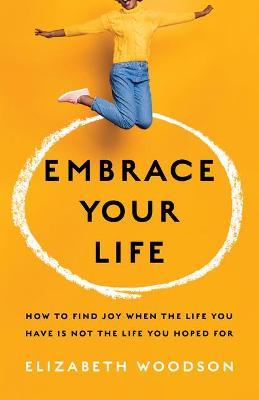 Embrace Your Life: How to Find Joy When the Life You Have Is Not the Life You Hoped for - Elizabeth Woodson
