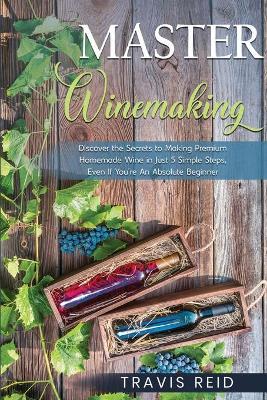 Master Winemaking: Discover the Secrets to Making Premium Homemade Wine in Just 5 Simple Steps, Even If You're An Absolute Beginner - Travis Reid