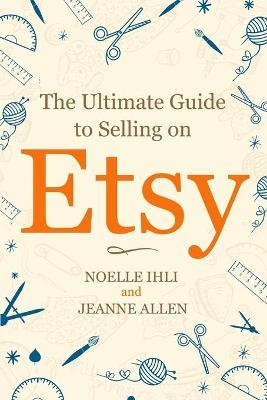 The Ultimate Guide to Selling on Etsy: How to Turn Your Etsy Shop Side Hustle into a Business - Jeanne Allen