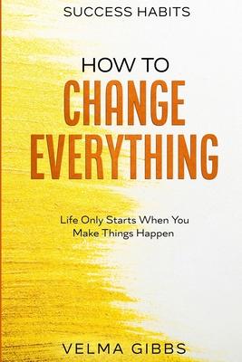 Success Habits: How To Change Everything - Life Only Starts When You Make Things Happen - Velma Gibbs