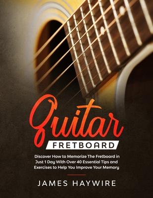 Guitar Fretboard: Discover How to Memorize The Fretboard in Just 1 Day With Over 40 Essential Tips and Exercises to Help You Improve You - James Haywire