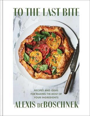 To the Last Bite: Recipes and Ideas for Making the Most of Your Ingredients - Alexis Deboschnek