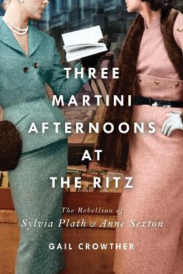 Three-Martini Afternoons at the Ritz: The Rebellion of Sylvia Plath & Anne Sexton - Gail Crowther