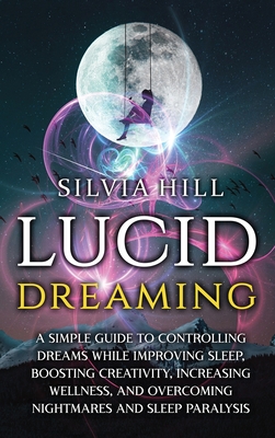 Lucid Dreaming: A Simple Guide to Controlling Dreams While Improving Sleep, Boosting Creativity, Increasing Wellness, and Overcoming N - Silvia Hill