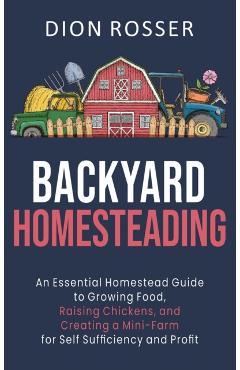 Backyard Homesteading: An Essential Homestead Guide to Growing Food, Raising Chickens, and Creating a Mini-Farm for Self Sufficiency and Prof - Dion Rosser