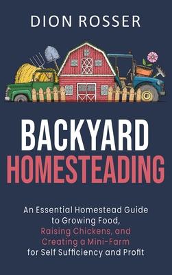 Backyard Homesteading: An Essential Homestead Guide to Growing Food, Raising Chickens, and Creating a Mini-Farm for Self Sufficiency and Prof - Dion Rosser