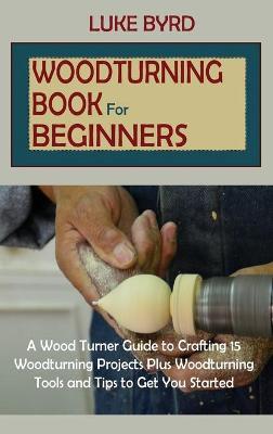 Woodturning Book for Beginners: A Wood Turner Guide to Crafting 15 Woodturning Projects Plus Woodturning Tools and Tips to Get You Started - Luke Byrd