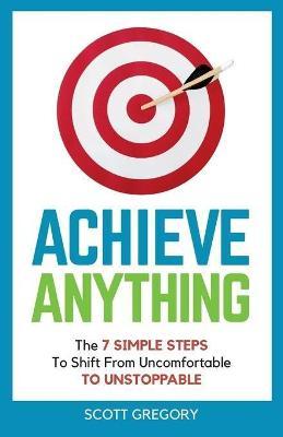 Achieve Anything: The 7 SIMPLE STEPS to Shift from Uncomfortable TO UNSTOPPABLE - Scott Gregory