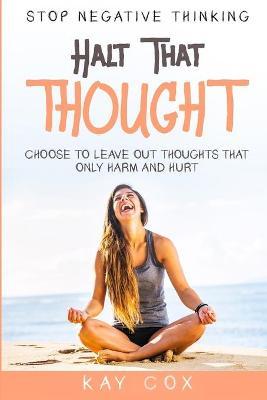 Stop Negative Thinking: Halt That Thought - Choose To Leave Out Thoughts That Only Harm and Hurt - Kay Cox