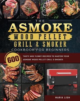 The ASMOKE Wood Pellet Grill & Smoker Cookbook For Beginners: 600 Tasty And Yummy Recipes To Master Your ASMOKE Wood Pellet Grill & Smoker - Maria Lish