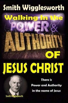 Smith Wigglesworth: Walking In the & Power and Authority of Jesus Christ: There is Power and Authority in the name of Jesus - Michael H. Yeager