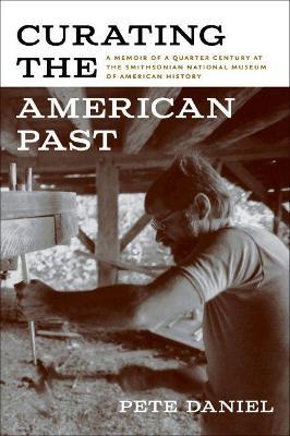 Curating the American Past: A Memoir of a Quarter Century at the Smithsonian National Museum of American History - Pete Daniel