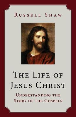 The Life of Jesus Christ: Understanding the Story of the Gospels - Russell Shaw