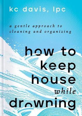 How to Keep House While Drowning: A Gentle Approach to Cleaning and Organizing - Kc Davis