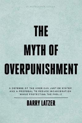 The Myth of Overpunishment: A Defense of the American Justice System and a Proposal to Reduce Incarceration While Protecting the Public - Barry Latzer