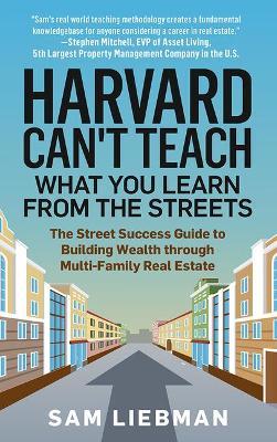 Harvard Can't Teach What You Learn from the Streets: The Street Success Guide to Building Wealth Through Multi-Family Real Estate - Sam Liebman