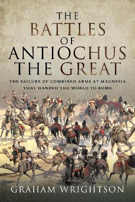 The Battles of Antiochus the Great: The Failure of Combined Arms at Magnesia That Handed the World to Rome - Graham Wrightson