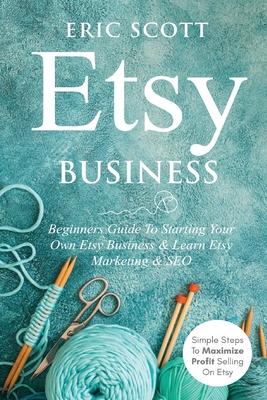 Etsy Business - Beginners Guide To Starting Your Own Etsy Business & Learn Etsy Marketing & SEO: Simple Steps To Maximize Profit Selling On Etsy - Eric Scott